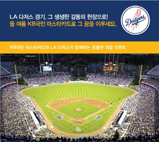 LA 다저스(LA Dodgers)의 공식 후원사인 마스타카드(MasterCard)가 KB국민 마스타카드 고객을 대상으로 LA 다저스 홈경기 초대 이벤트를 실시한다. 이벤트 응모를 희망하는 고객은 8월 10일까지 해외(직구, 호텔·항공권 포함)에서 50만원 이상 결제하고 KB국민카드 홈페이지 또는 ARS(1644-8126)를 통해 응모하면 된다. 추첨을 통해 당첨된 KB국민 마스타카드 고객은 9월 28일 포수 바로 뒤 MVP 좌석에서 생생하게 LA 다저스 홈경기를 관람할 수 있고 당첨자 4명(동반 1인 포함)에게는 LA 다저스 홈경기