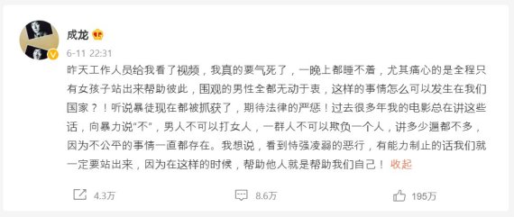 성룡 웨이보 갈무리. "지난 사건 영상을 보고 화가 나서 잠을 잘 수가 없었다. 특히 마음 아픈 점은 남성들은 가만히 있고, 여성들만 일어나 피해자들을 돕고 있다는 점이다. 이런 일이 어떻게 이 나라에서 일어날 수 있을까. 폭력배들이 체포됐다고 들었는데, 법의 엄정한 처벌을 기대한다" 등의 내용이 쓰여져 있다.