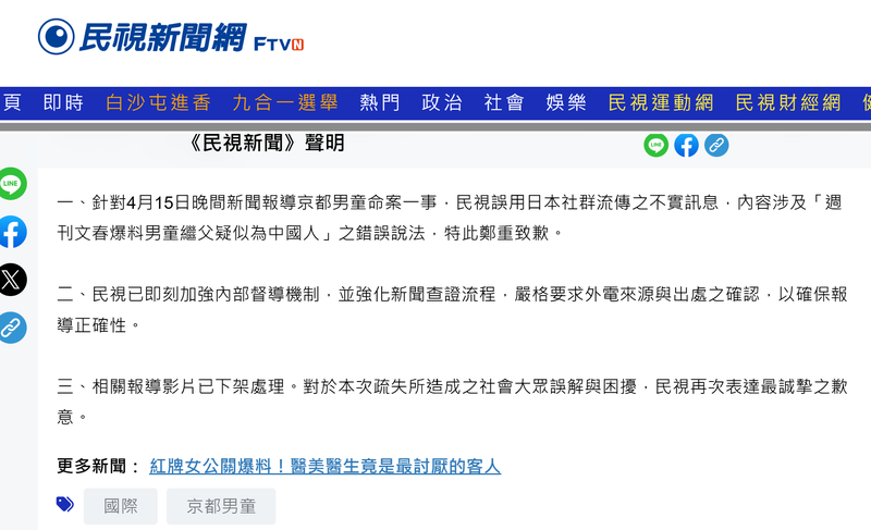 대만 방송국 민시(FTV)가 자사 홈페이지에 지난 17일 올린 사과문. 사과문은 "4월 15일 저녁 교토 소년 사망 사건 관련 보도에서 일본 소셜 미디어에 유포된 허위 정보, 특히 '주간문춘이 소년의 계부가 중국인으로 추정된다고 보도했다'는 잘못된 내용을 인용한 점에 대해 진심으로 사과드린다. FTV는 즉시 내부 감찰 체계를 강화하고 뉴스 검증 절차를 개선해 보도의 정확성을 확보하기 위해 외국 뉴스 보도의 출처와 진위 여부를 엄격하게 확인하도록 했다. 해당 영상 보도는 삭제됐다. FTV는 이번 실수로 인해 국민 여러분께 오해와 혼란