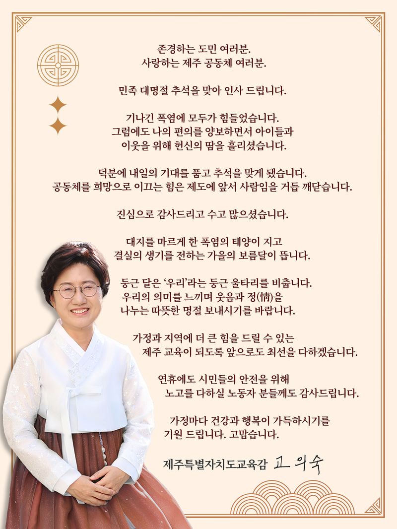 고의숙 제주도교육감이 22일 추석을 앞두고 도민과 교육공동체에 전한 한가위 메시지. 고 교육감은 “공동체를 희망으로 이끄는 힘은 제도에 앞서 사람”이라며 “‘우리’의 의미를 느끼며 웃음과 정을 나누는 따뜻한 명절을 보내길 바란다”고 밝혔다. 사진=제주도교육청 제공